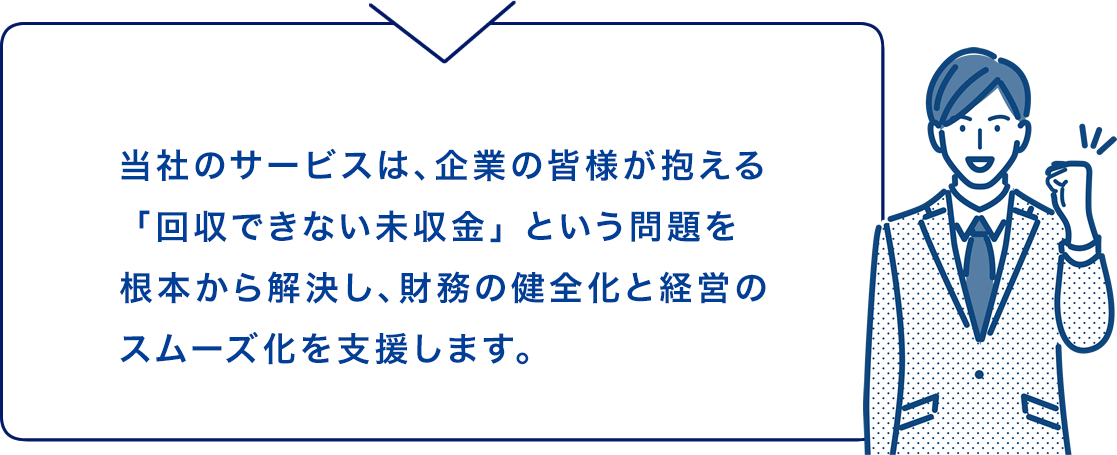 当社のサービスは、企業の皆様が抱える「回収できない未収金」 という問題を
根本から解決し、財務の健全化と経営のスムーズ化を支援します。